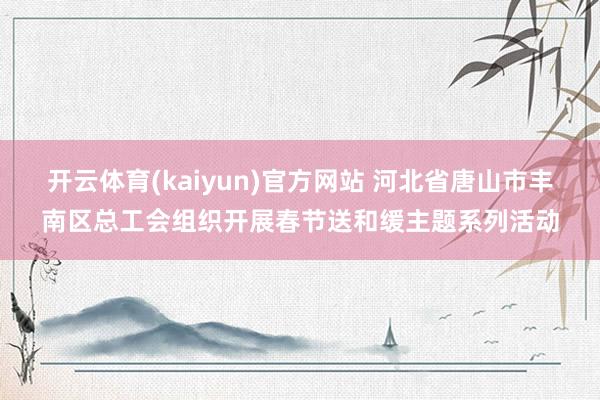 开云体育(kaiyun)官方网站 河北省唐山市丰南区总工会组织开展春节送和缓主题系列活动