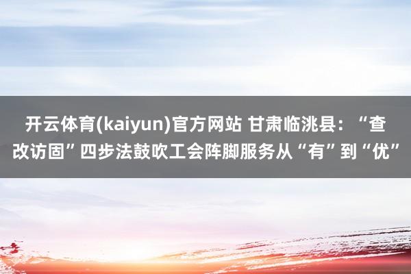 开云体育(kaiyun)官方网站 甘肃临洮县：“查改访固”四步法鼓吹工会阵脚服务从“有”到“优”
