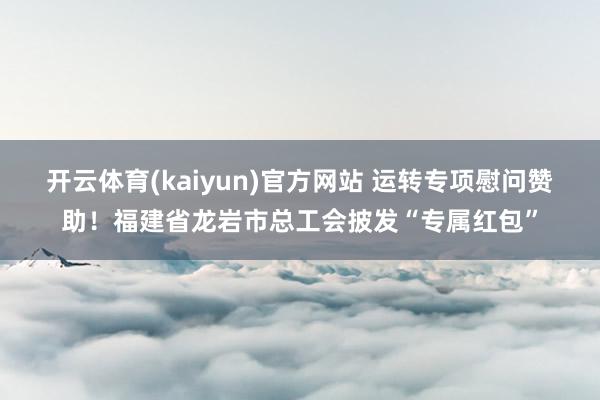 开云体育(kaiyun)官方网站 运转专项慰问赞助！福建省龙岩市总工会披发“专属红包”