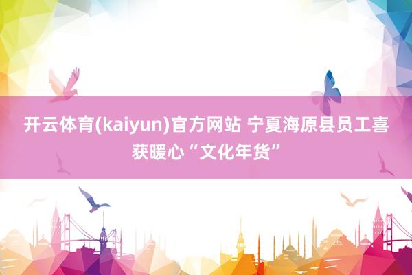 开云体育(kaiyun)官方网站 宁夏海原县员工喜获暖心“文化年货”