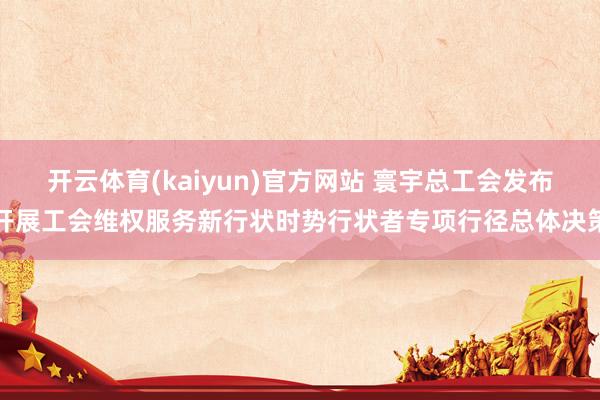 开云体育(kaiyun)官方网站 寰宇总工会发布开展工会维权服务新行状时势行状者专项行径总体决策