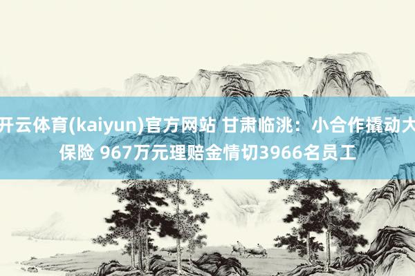 开云体育(kaiyun)官方网站 甘肃临洮：小合作撬动大保险 967万元理赔金情切3966名员工