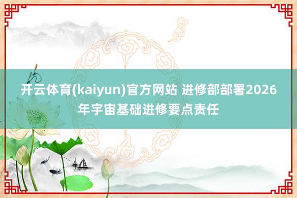 开云体育(kaiyun)官方网站 进修部部署2026年宇宙基础进修要点责任