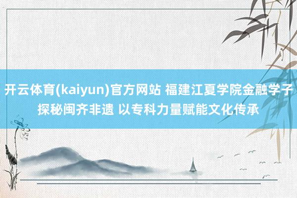 开云体育(kaiyun)官方网站 福建江夏学院金融学子探秘闽齐非遗 以专科力量赋能文化传承