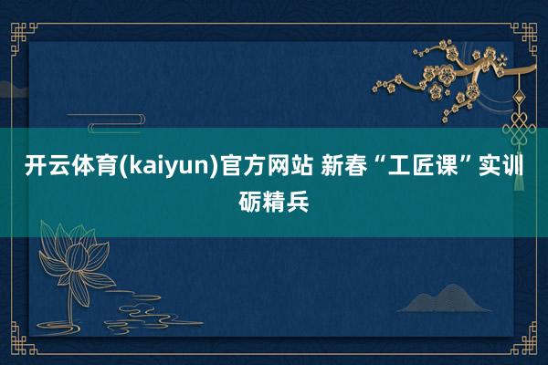 开云体育(kaiyun)官方网站 新春“工匠课”实训砺精兵