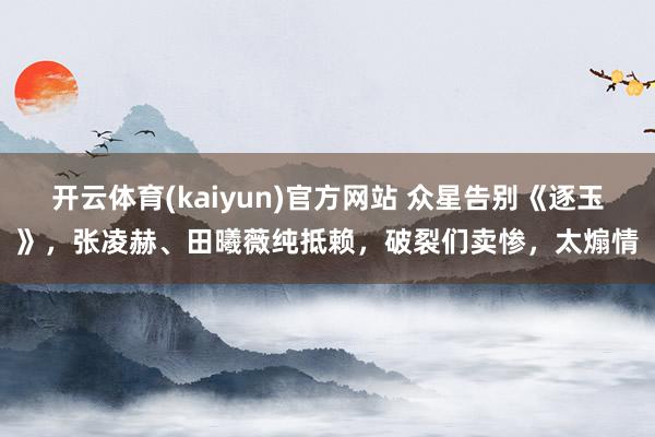 开云体育(kaiyun)官方网站 众星告别《逐玉》，张凌赫、田曦薇纯抵赖，破裂们卖惨，太煽情