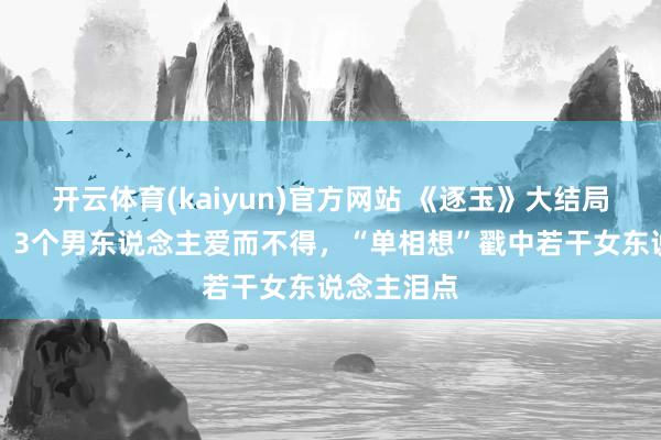 开云体育(kaiyun)官方网站 《逐玉》大结局扎心真相：3个男东说念主爱而不得，“单相想”戳中若干女东说念主泪点