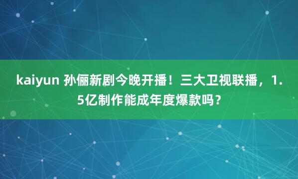 kaiyun 孙俪新剧今晚开播！三大卫视联播，1.5亿制作能成年度爆款吗？