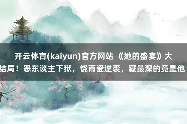 开云体育(kaiyun)官方网站 《她的盛宴》大结局！恶东谈主下狱，饶雨瓷逆袭，藏最深的竟是他！
