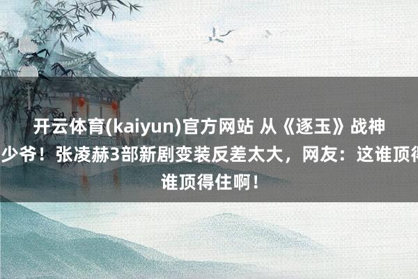开云体育(kaiyun)官方网站 从《逐玉》战神到军阀少爷！张凌赫3部新剧变装反差太大，网友：这谁顶得住啊！