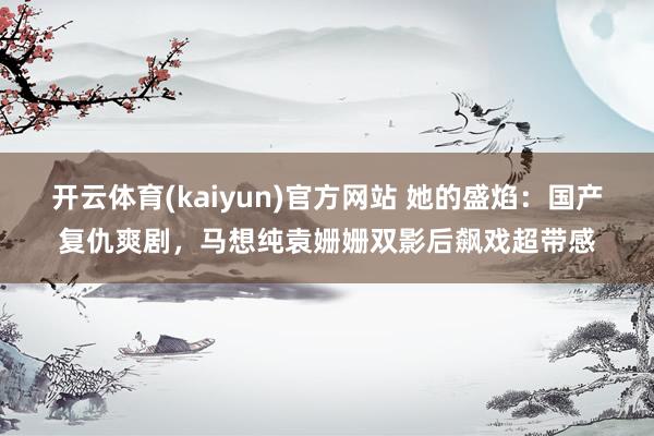 开云体育(kaiyun)官方网站 她的盛焰：国产复仇爽剧，马想纯袁姗姗双影后飙戏超带感