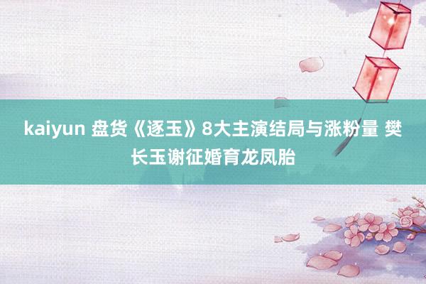 kaiyun 盘货《逐玉》8大主演结局与涨粉量 樊长玉谢征婚育龙凤胎