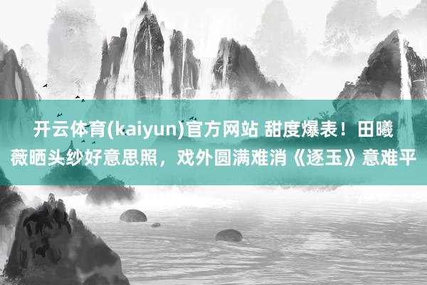 开云体育(kaiyun)官方网站 甜度爆表！田曦薇晒头纱好意思照，戏外圆满难消《逐玉》意难平