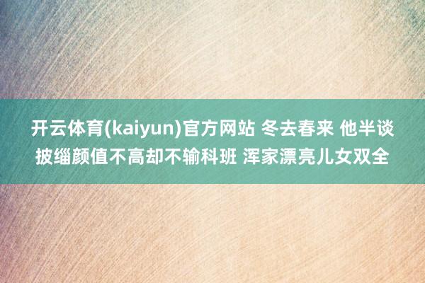 开云体育(kaiyun)官方网站 冬去春来 他半谈披缁颜值不高却不输科班 浑家漂亮儿女双全