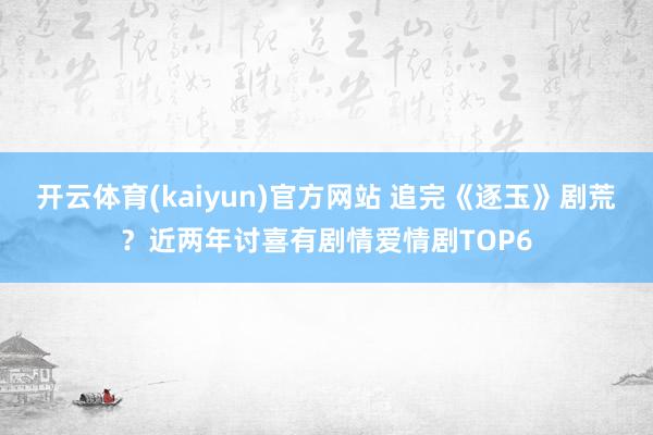 开云体育(kaiyun)官方网站 追完《逐玉》剧荒？近两年讨喜有剧情爱情剧TOP6