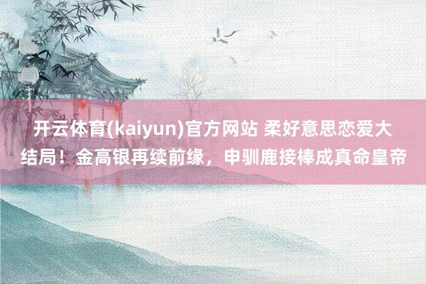 开云体育(kaiyun)官方网站 柔好意思恋爱大结局！金高银再续前缘，申驯鹿接棒成真命皇帝