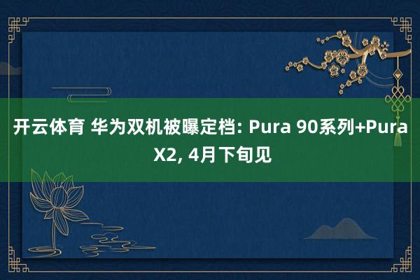 开云体育 华为双机被曝定档: Pura 90系列+Pura X2, 4月下旬见