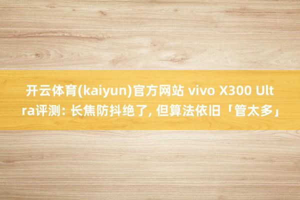 开云体育(kaiyun)官方网站 vivo X300 Ultra评测: 长焦防抖绝了, 但算法依旧「管太多」