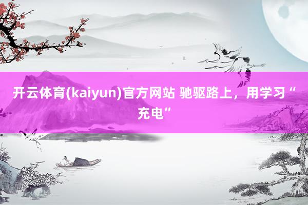 开云体育(kaiyun)官方网站 驰驱路上，用学习“充电”