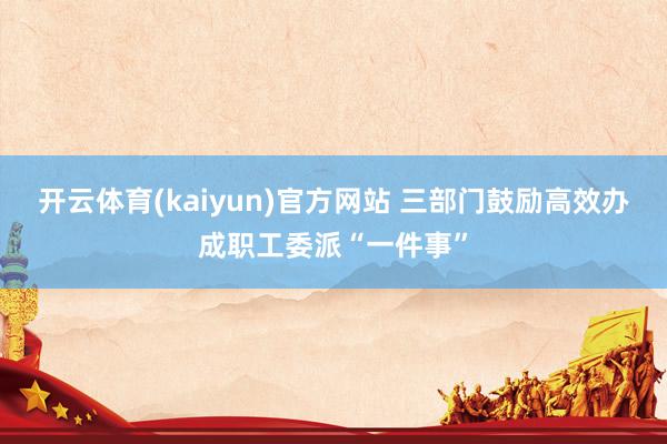 开云体育(kaiyun)官方网站 三部门鼓励高效办成职工委派“一件事”