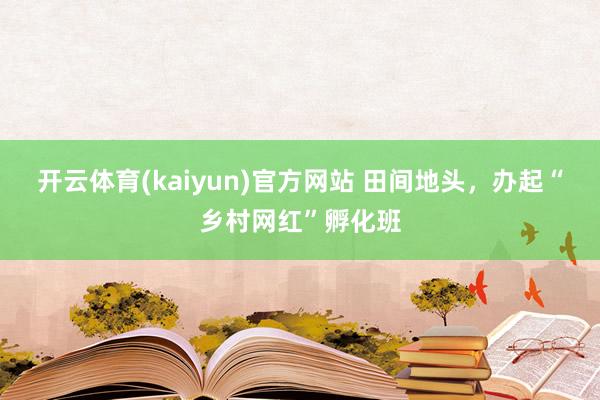开云体育(kaiyun)官方网站 田间地头，办起“乡村网红”孵化班