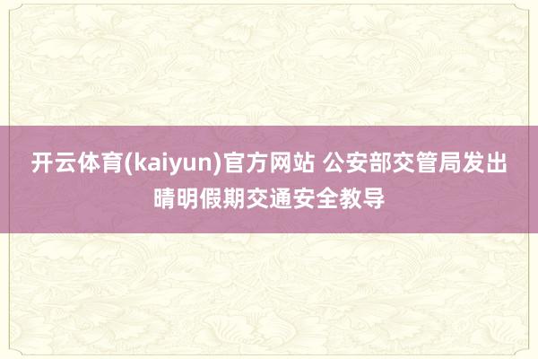 开云体育(kaiyun)官方网站 公安部交管局发出晴明假期交通安全教导