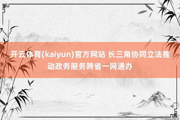 开云体育(kaiyun)官方网站 长三角协同立法推动政务服务跨省一网通办