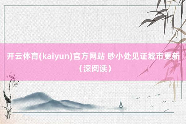 开云体育(kaiyun)官方网站 眇小处见证城市更新（深阅读）