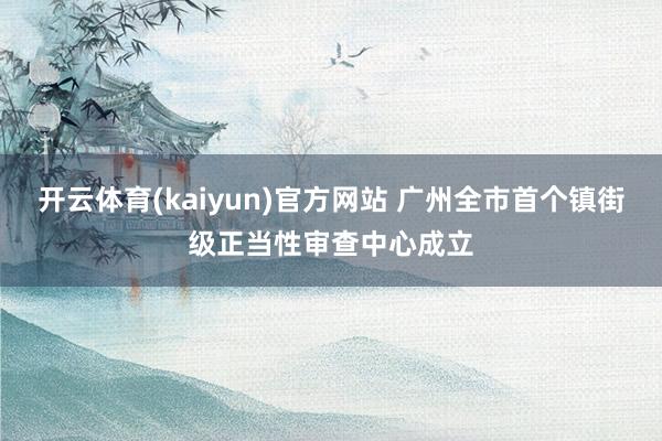 开云体育(kaiyun)官方网站 广州全市首个镇街级正当性审查中心成立