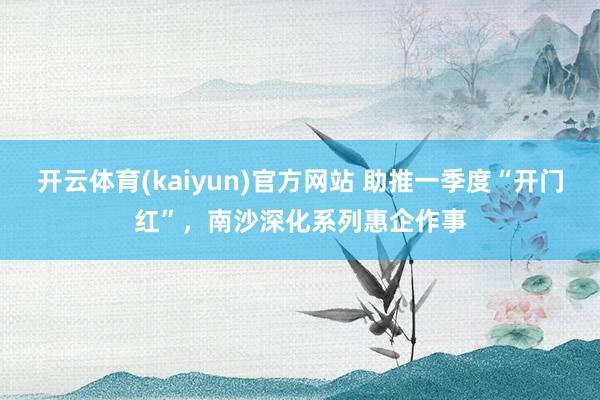 开云体育(kaiyun)官方网站 助推一季度“开门红”，南沙深化系列惠企作事