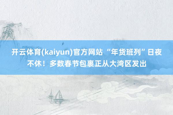 开云体育(kaiyun)官方网站 “年货班列”日夜不休！多数春节包裹正从大湾区发出