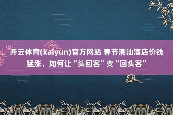 开云体育(kaiyun)官方网站 春节潮汕酒店价钱猛涨，如何让“头回客”变“回头客”