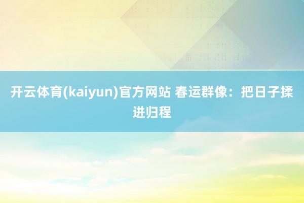 开云体育(kaiyun)官方网站 春运群像：把日子揉进归程