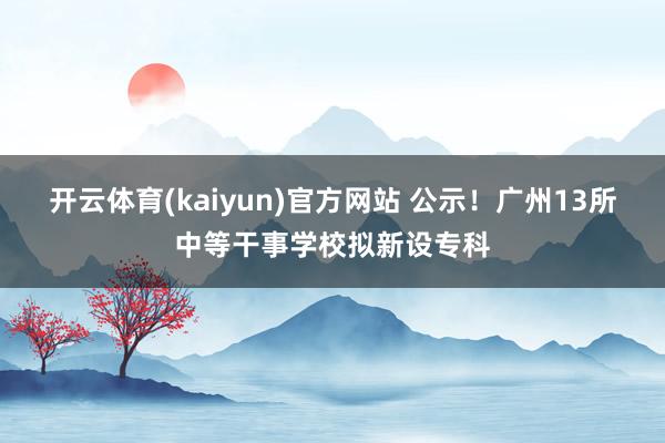 开云体育(kaiyun)官方网站 公示！广州13所中等干事学校拟新设专科