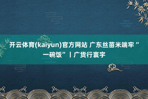 开云体育(kaiyun)官方网站 广东丝苗米端牢“一碗饭”丨广货行寰宇