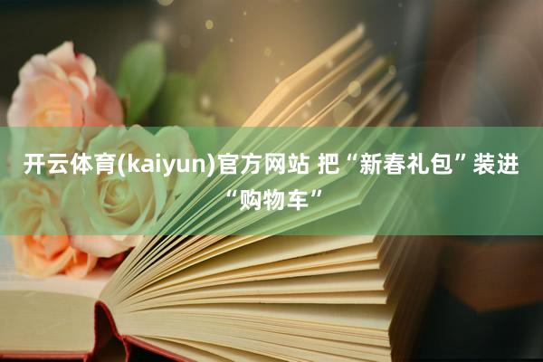 开云体育(kaiyun)官方网站 把“新春礼包”装进“购物车”