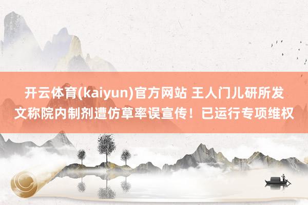开云体育(kaiyun)官方网站 王人门儿研所发文称院内制剂遭仿草率误宣传！已运行专项维权