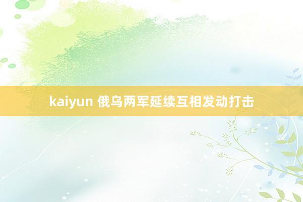 kaiyun 俄乌两军延续互相发动打击