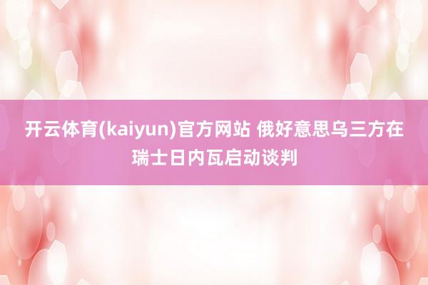 开云体育(kaiyun)官方网站 俄好意思乌三方在瑞士日内瓦启动谈判