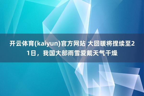 开云体育(kaiyun)官方网站 大回暖将捏续至21日，我国大部雨雪爱戴天气干燥