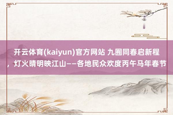 开云体育(kaiyun)官方网站 九囿同春启新程，灯火晴明映江山——各地民众欢度丙午马年春节