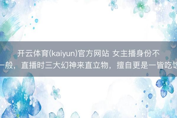 开云体育(kaiyun)官方网站 女主播身份不一般，直播时三大幻神来直立物，擅自更是一皆吃饭