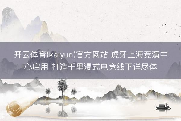 开云体育(kaiyun)官方网站 虎牙上海竞演中心启用 打造千里浸式电竞线下详尽体