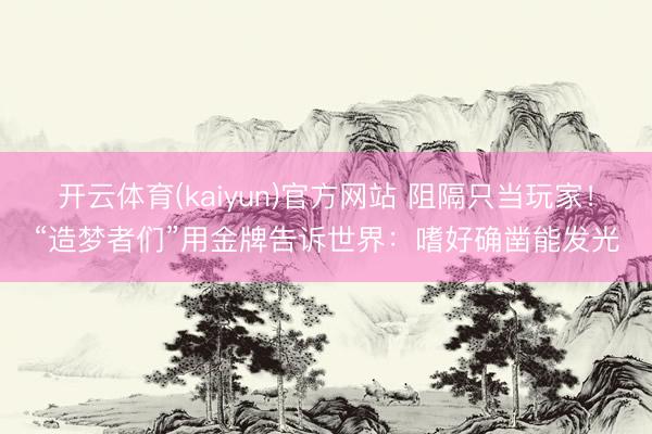 开云体育(kaiyun)官方网站 阻隔只当玩家！“造梦者们”用金牌告诉世界：嗜好确凿能发光