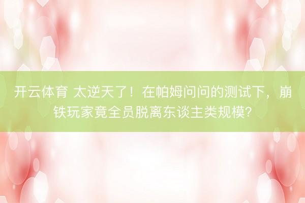 开云体育 太逆天了！在帕姆问问的测试下，崩铁玩家竟全员脱离东谈主类规模？