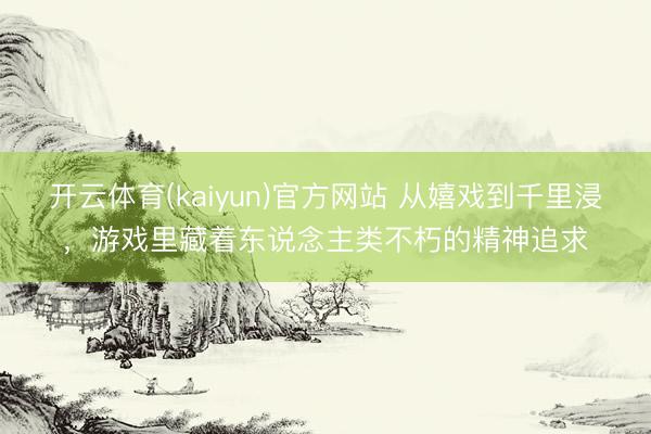 开云体育(kaiyun)官方网站 从嬉戏到千里浸，游戏里藏着东说念主类不朽的精神追求