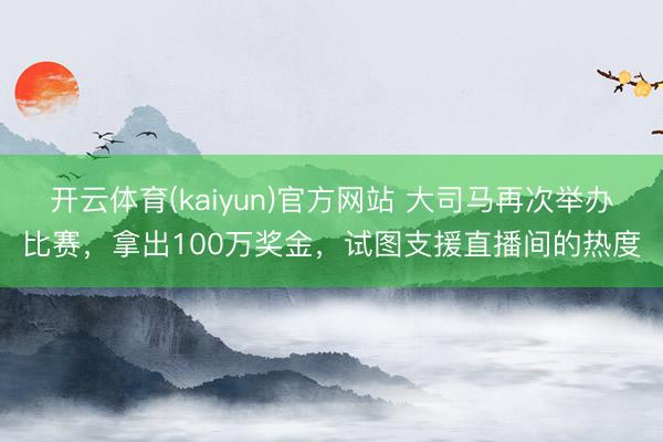 开云体育(kaiyun)官方网站 大司马再次举办比赛，拿出100万奖金，试图支援直播间的热度