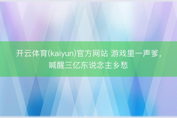 开云体育(kaiyun)官方网站 游戏里一声爹，喊醒三亿东说念主乡愁