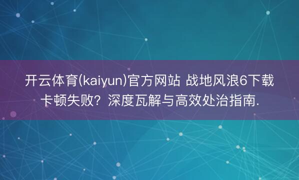 开云体育(kaiyun)官方网站 战地风浪6下载卡顿失败？深度瓦解与高效处治指南.