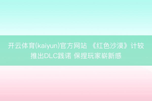 开云体育(kaiyun)官方网站 《红色沙漠》计较推出DLC践诺 保捏玩家崭新感